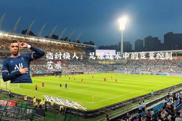 临时换人：足球战术中的变量控制艺术