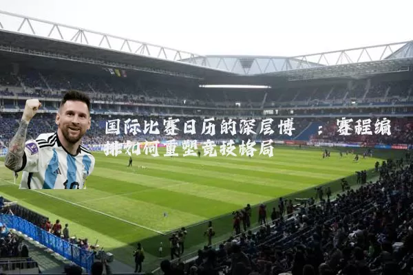 国际比赛日历的深层博弈：赛程编排如何重塑竞技格局
