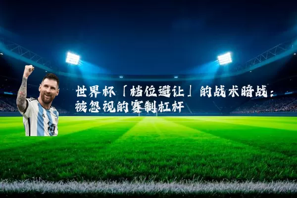 世界杯「档位避让」的战术暗战：被忽视的赛制杠杆