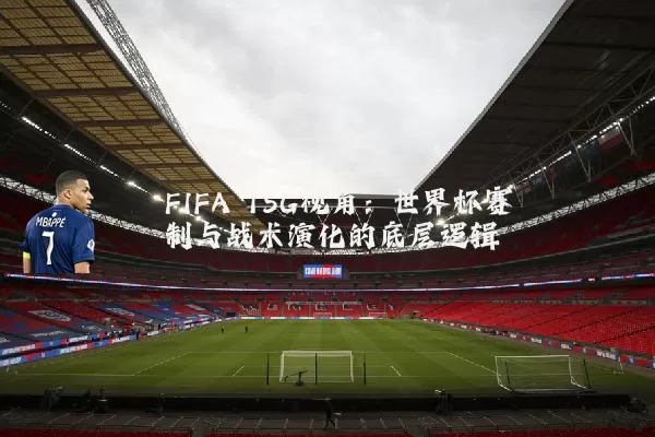 FIFA TSG视角：世界杯赛制与战术演化的底层逻辑